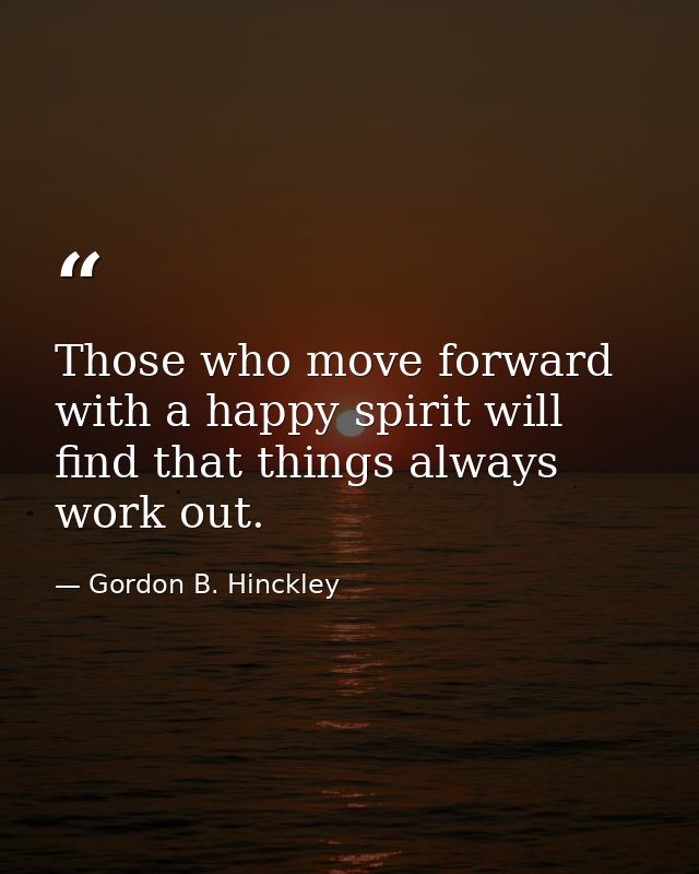Those who move forward with a happy spirit will find that things always work out. — Gordon B. Hinckley