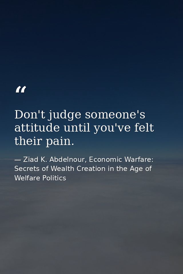Don't judge someone's attitude until you've felt their pain. — Ziad K. Abdelnour, Economic Warfare: Secrets of Wealth Creation in the Age of Welfare Politics