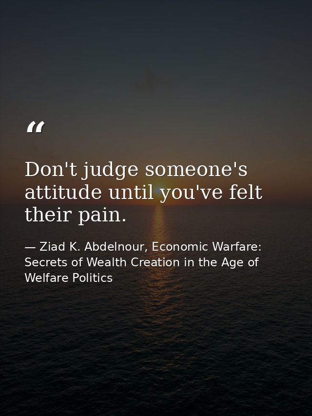 Don't judge someone's attitude until you've felt their pain. — Ziad K. Abdelnour, Economic Warfare: Secrets of Wealth Creation in the Age of Welfare Politics