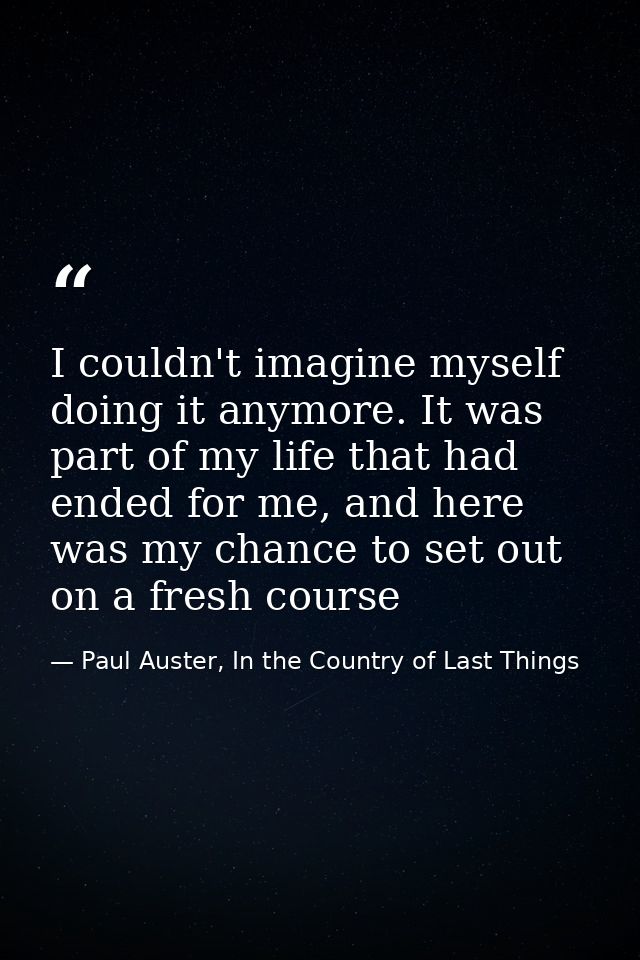 I couldn't imagine myself doing it anymore. It was part of my life that had ended for me, and here was my chance to set  — Paul Auster, In the Country of Last Things