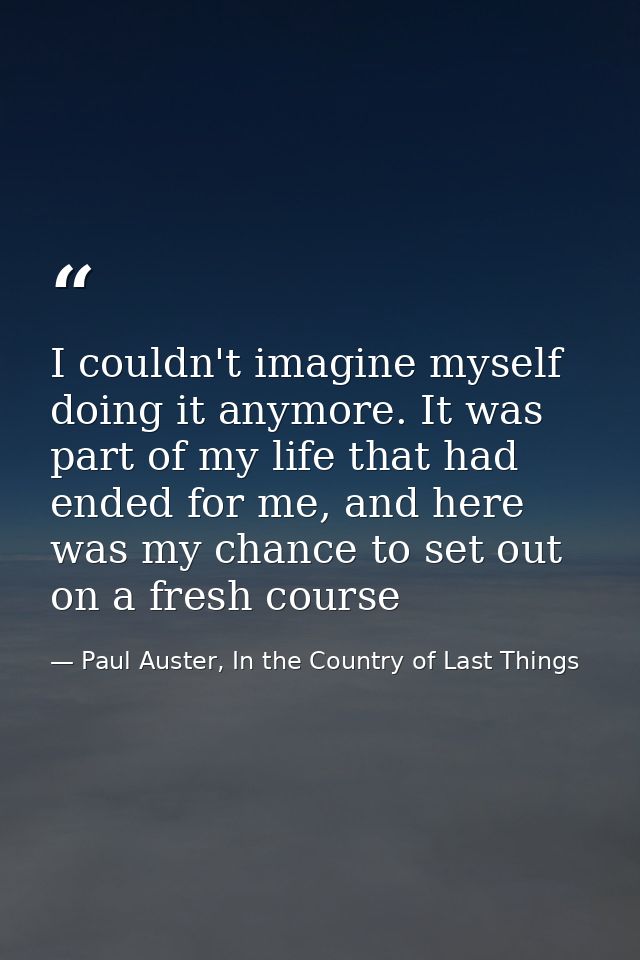 I couldn't imagine myself doing it anymore. It was part of my life that had ended for me, and here was my chance to set  — Paul Auster, In the Country of Last Things