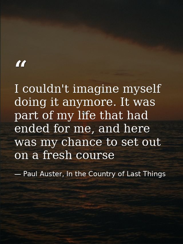 I couldn't imagine myself doing it anymore. It was part of my life that had ended for me, and here was my chance to set  — Paul Auster, In the Country of Last Things