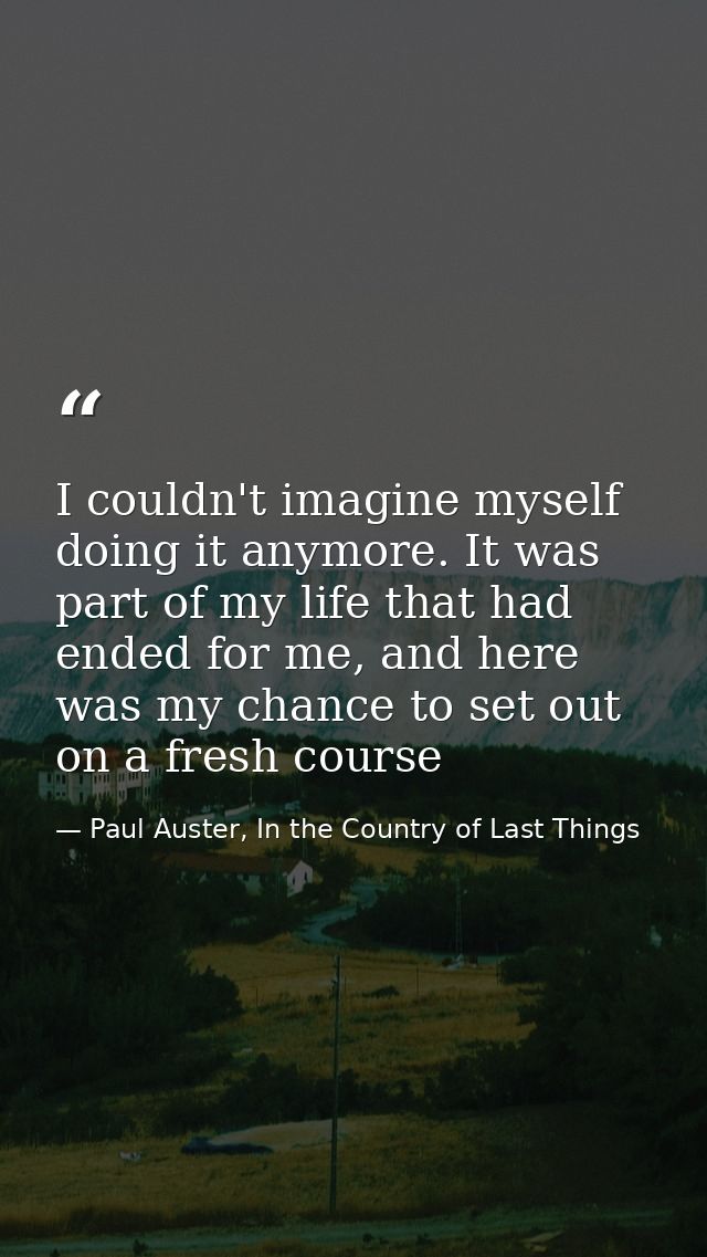 I couldn't imagine myself doing it anymore. It was part of my life that had ended for me, and here was my chance to set  — Paul Auster, In the Country of Last Things