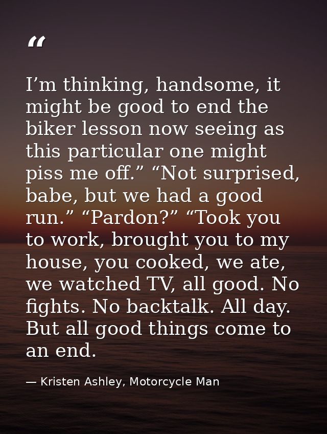 I’m thinking, handsome, it might be good to end the biker lesson now seeing as this particular one might piss me off.” “ — Kristen Ashley, Motorcycle Man
