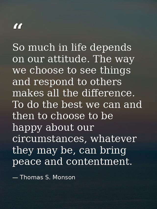 So much in life depends on our attitude. The way we choose to see things and respond to others makes all the difference. — Thomas S. Monson