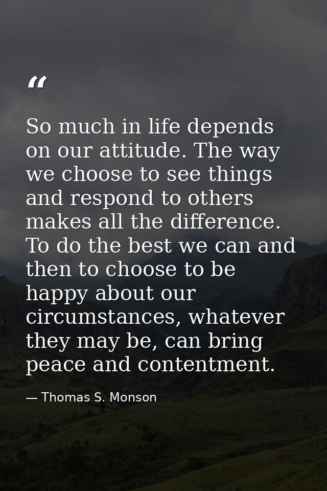 So much in life depends on our attitude. The way we choose to see things and respond to others makes all the difference. — Thomas S. Monson