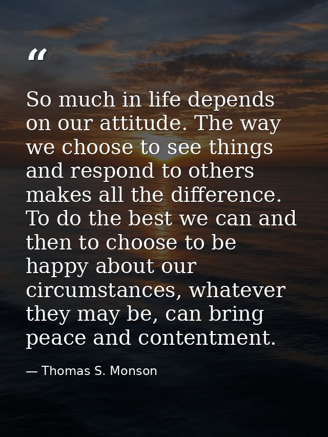 So much in life depends on our attitude. The way we choose to see things and respond to others makes all the difference. — Thomas S. Monson