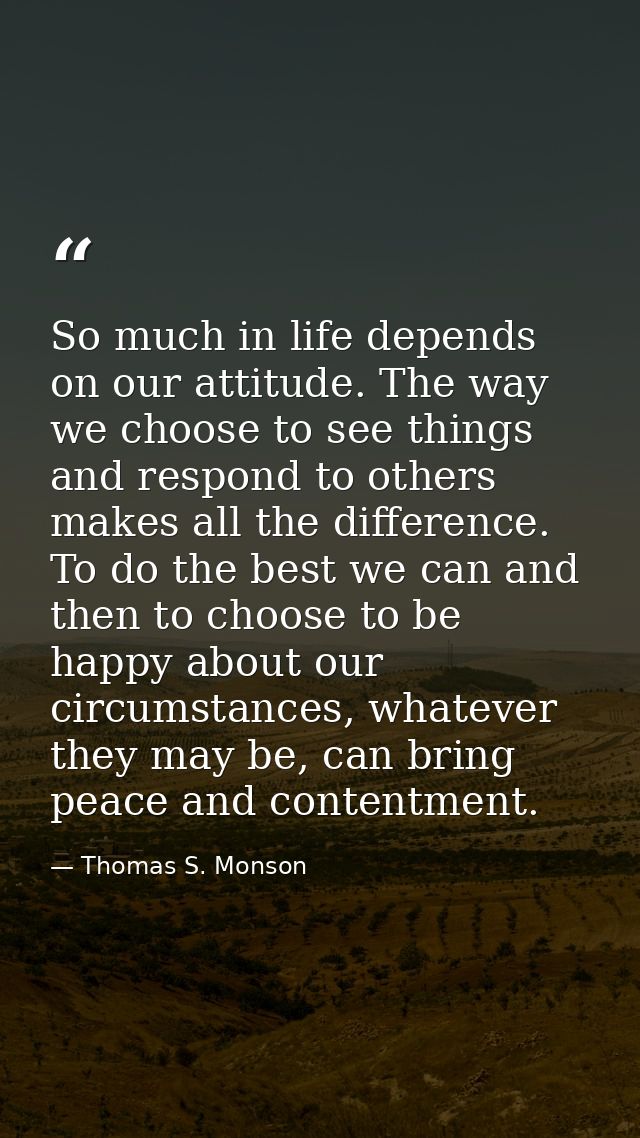 So much in life depends on our attitude. The way we choose to see things and respond to others makes all the difference. — Thomas S. Monson