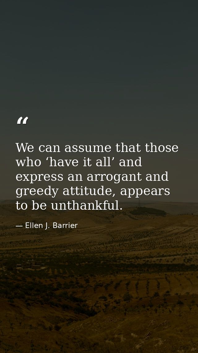 We can assume that those who ‘have it all’ and express an arrogant and greedy attitude, appears to be unthankful. — Ellen J. Barrier