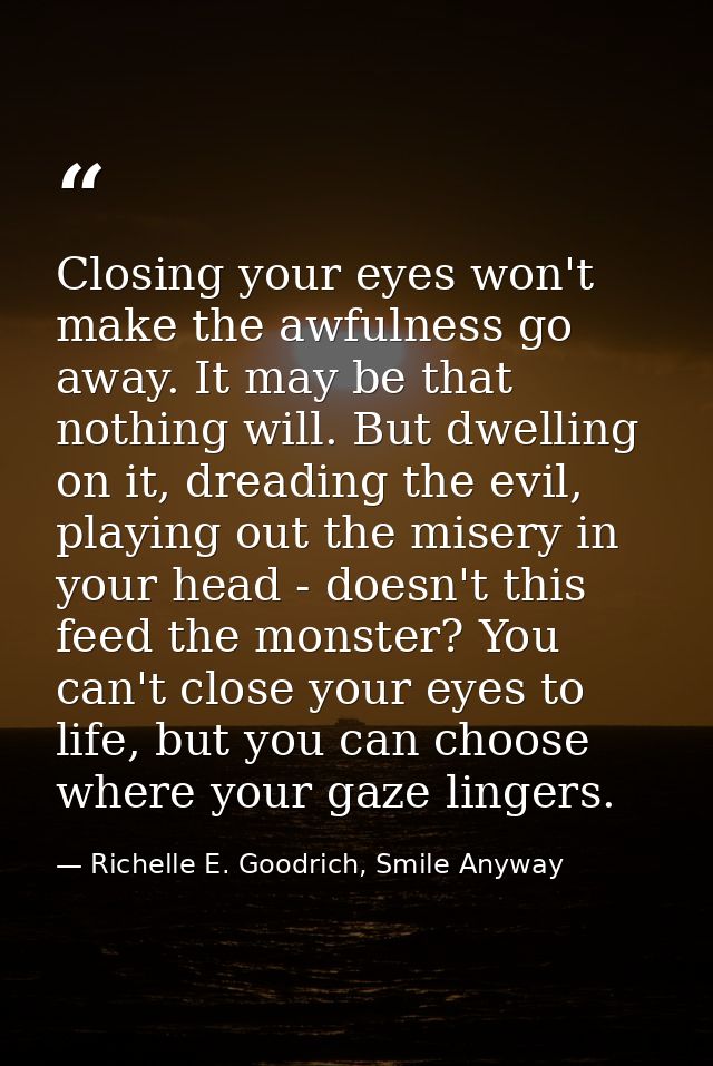 Closing your eyes won't make the awfulness go away. It may be that nothing will. But dwelling on it, dreading the evil,  — Richelle E. Goodrich, Smile Anyway