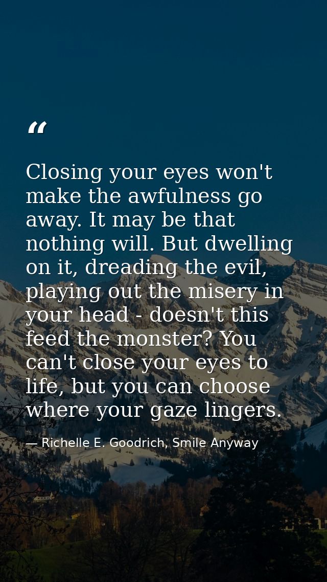 Closing your eyes won't make the awfulness go away. It may be that nothing will. But dwelling on it, dreading the evil,  — Richelle E. Goodrich, Smile Anyway