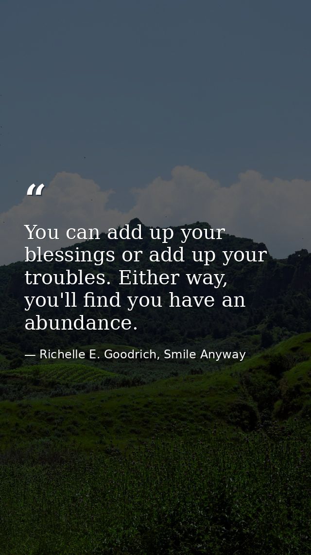 You can add up your blessings or add up your troubles. Either way, you'll find you have an abundance. — Richelle E. Goodrich, Smile Anyway