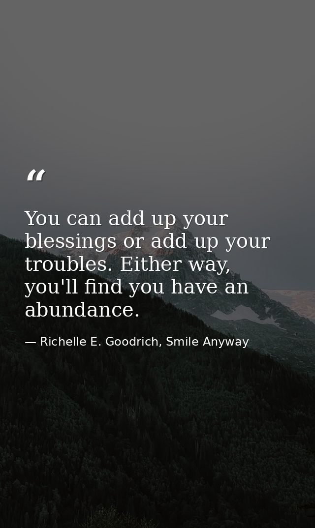 You can add up your blessings or add up your troubles. Either way, you'll find you have an abundance. — Richelle E. Goodrich, Smile Anyway