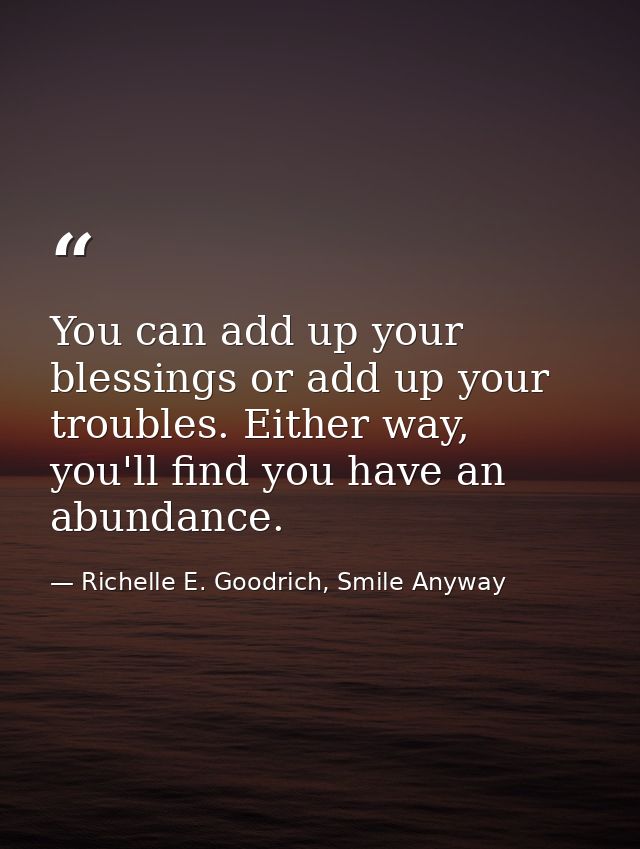 You can add up your blessings or add up your troubles. Either way, you'll find you have an abundance. — Richelle E. Goodrich, Smile Anyway