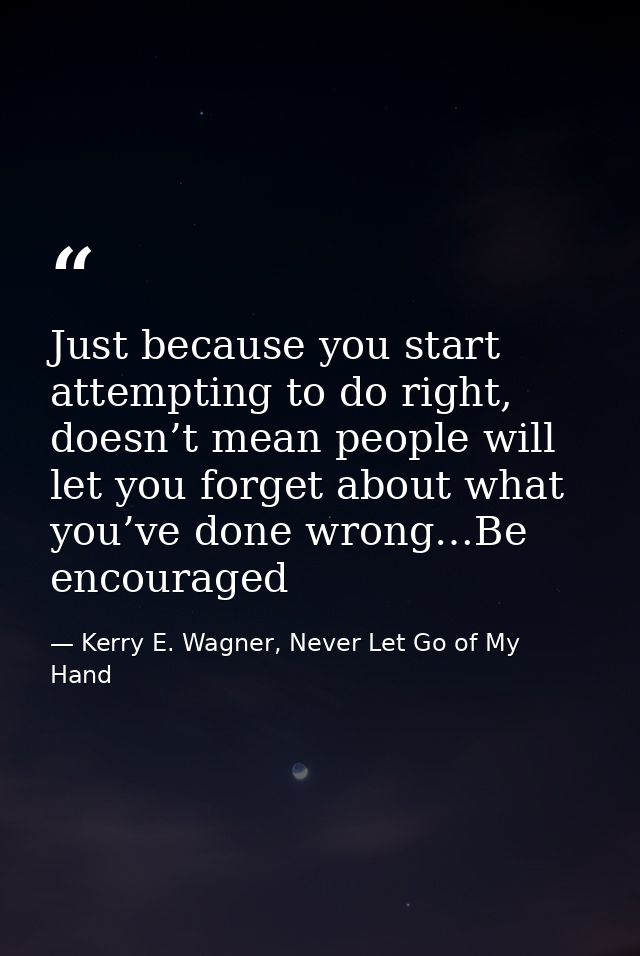 Just because you start attempting to do right, doesn’t mean people will let you forget about what you’ve done wrong…Be e — Kerry E. Wagner, Never Let Go of My Hand