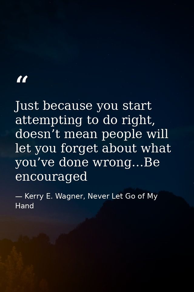Just because you start attempting to do right, doesn’t mean people will let you forget about what you’ve done wrong…Be e — Kerry E. Wagner, Never Let Go of My Hand