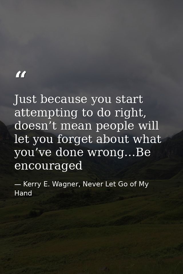 Just because you start attempting to do right, doesn’t mean people will let you forget about what you’ve done wrong…Be e — Kerry E. Wagner, Never Let Go of My Hand