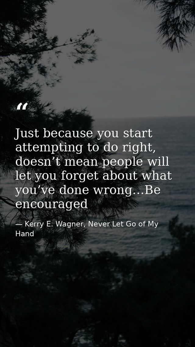 Just because you start attempting to do right, doesn’t mean people will let you forget about what you’ve done wrong…Be e — Kerry E. Wagner, Never Let Go of My Hand