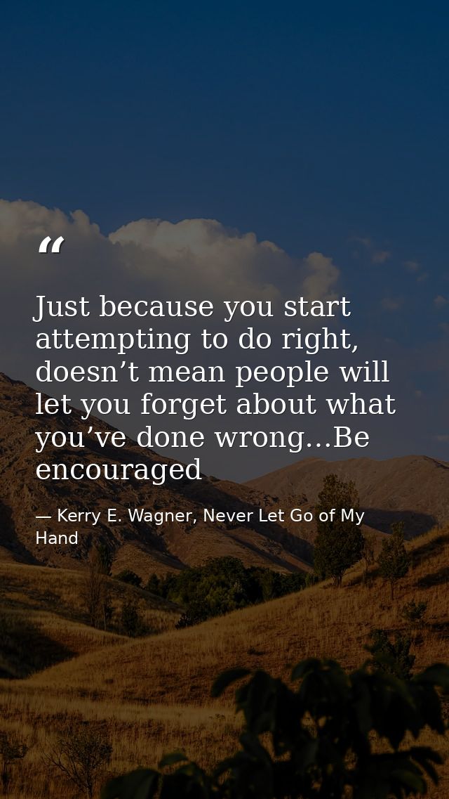 Just because you start attempting to do right, doesn’t mean people will let you forget about what you’ve done wrong…Be e — Kerry E. Wagner, Never Let Go of My Hand