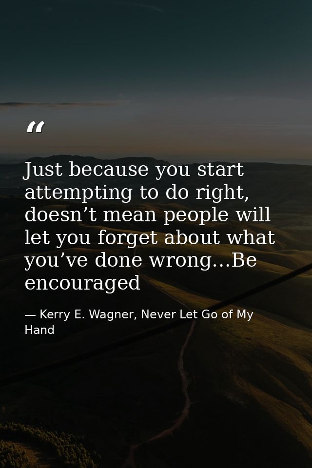 Just because you start attempting to do right, doesn’t mean people will let you forget about what you’ve done wrong…Be e — Kerry E. Wagner, Never Let Go of My Hand