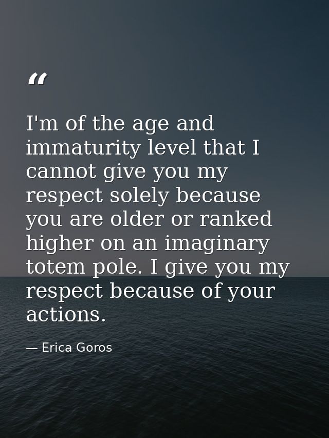 I'm of the age and immaturity level that I cannot give you my respect solely because you are older or ranked higher on a — Erica Goros