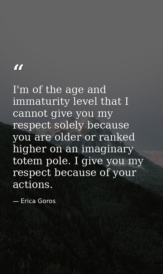 I'm of the age and immaturity level that I cannot give you my respect solely because you are older or ranked higher on a — Erica Goros