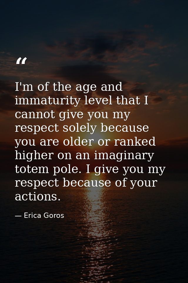 I'm of the age and immaturity level that I cannot give you my respect solely because you are older or ranked higher on a — Erica Goros