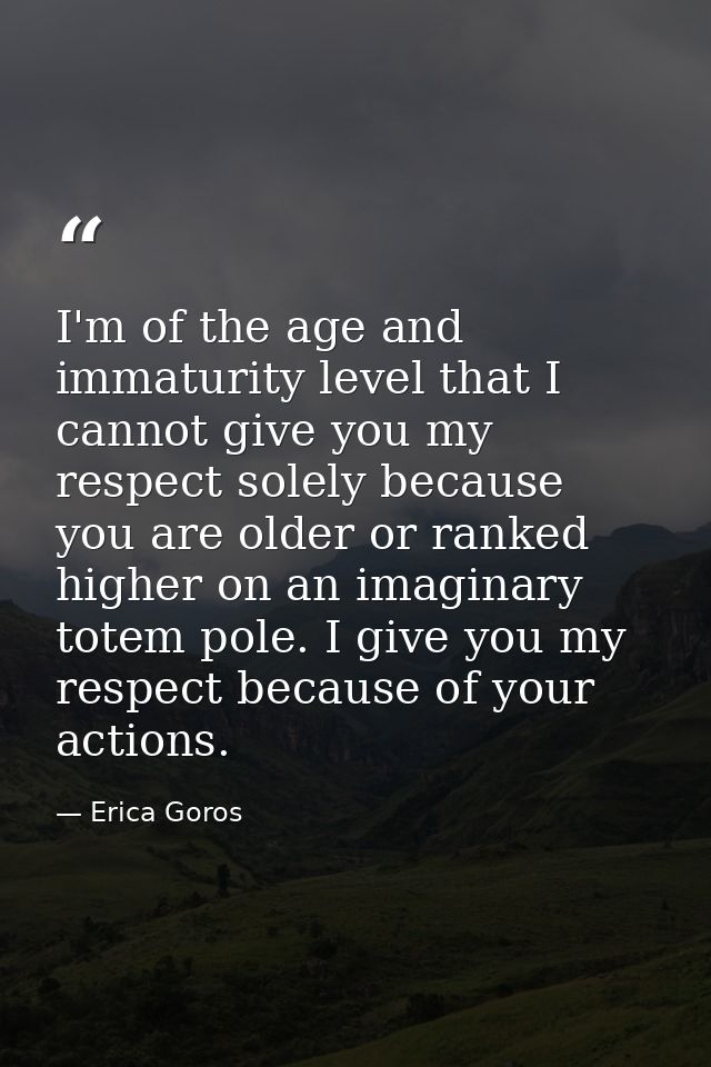 I'm of the age and immaturity level that I cannot give you my respect solely because you are older or ranked higher on a — Erica Goros