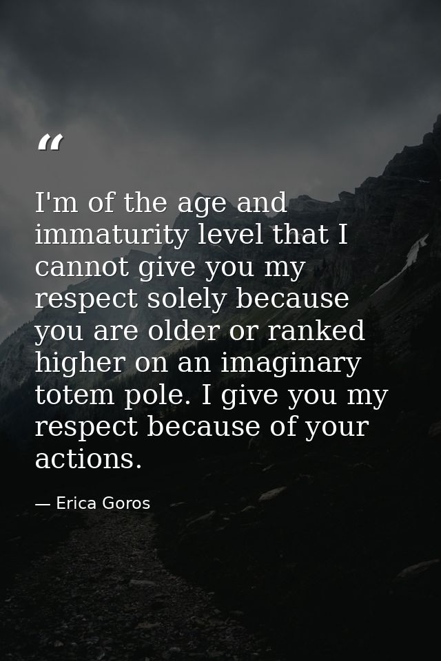 I'm of the age and immaturity level that I cannot give you my respect solely because you are older or ranked higher on a — Erica Goros