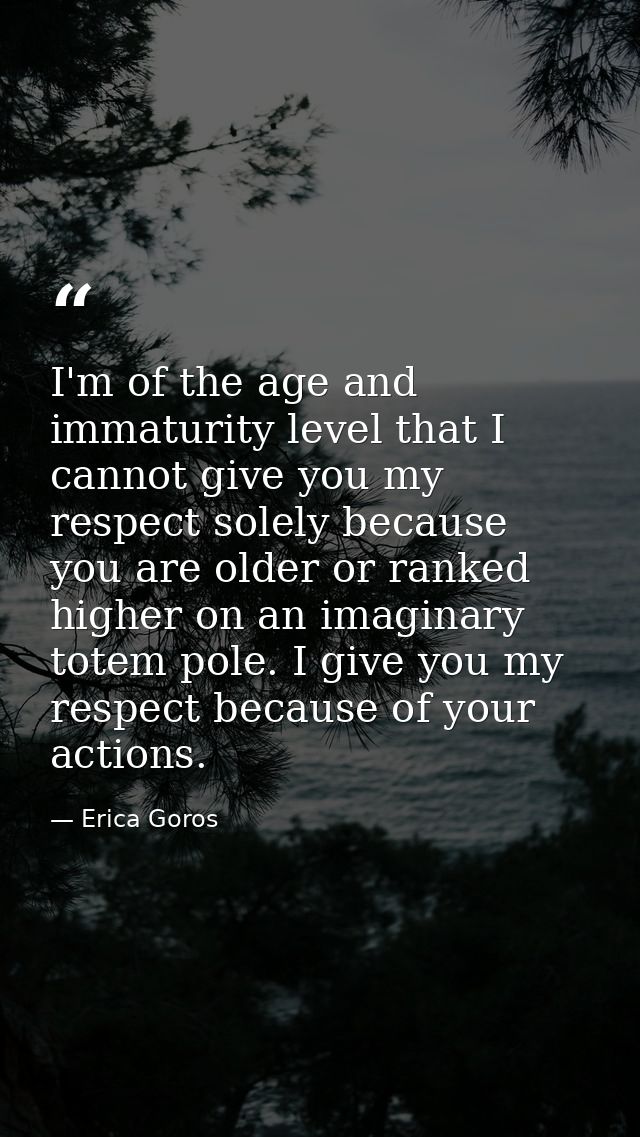 I'm of the age and immaturity level that I cannot give you my respect solely because you are older or ranked higher on a — Erica Goros