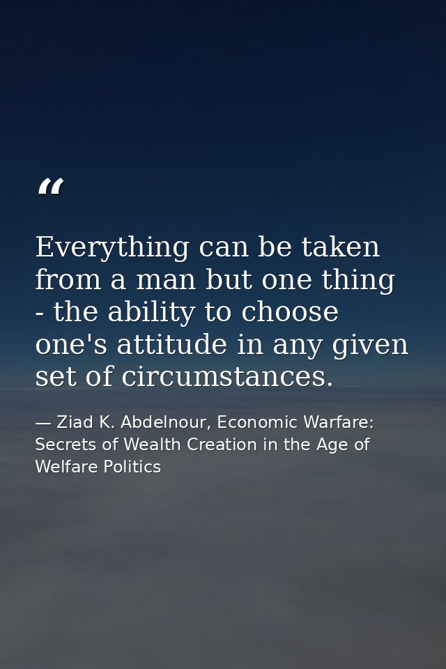 Everything can be taken from a man but one thing - the ability to choose one's attitude in any given set of circumstance — Ziad K. Abdelnour, Economic Warfare: Secrets of Wealth Creation in the Age of Welfare Politics