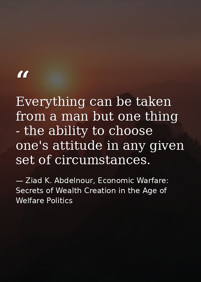 Everything can be taken from a man but one thing - the ability to choose one's attitude in any given set of circumstance — Ziad K. Abdelnour, Economic Warfare: Secrets of Wealth Creation in the Age of Welfare Politics