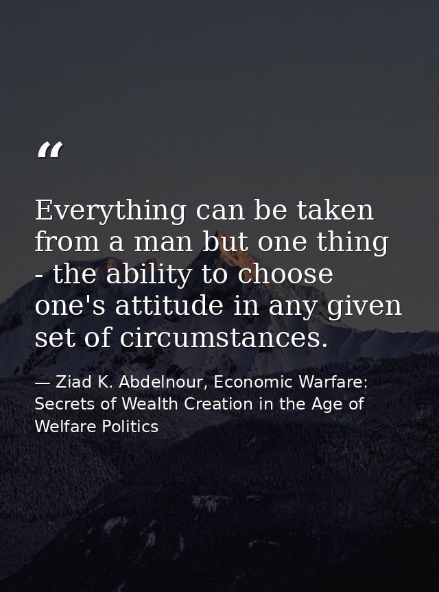Everything can be taken from a man but one thing - the ability to choose one's attitude in any given set of circumstance — Ziad K. Abdelnour, Economic Warfare: Secrets of Wealth Creation in the Age of Welfare Politics