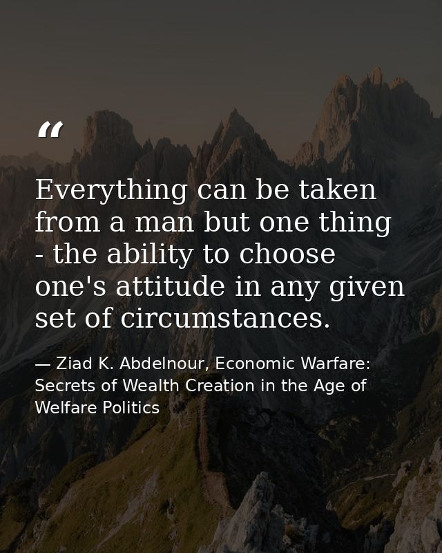 Everything can be taken from a man but one thing - the ability to choose one's attitude in any given set of circumstance — Ziad K. Abdelnour, Economic Warfare: Secrets of Wealth Creation in the Age of Welfare Politics