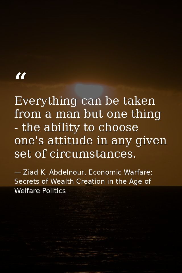 Everything can be taken from a man but one thing - the ability to choose one's attitude in any given set of circumstance — Ziad K. Abdelnour, Economic Warfare: Secrets of Wealth Creation in the Age of Welfare Politics