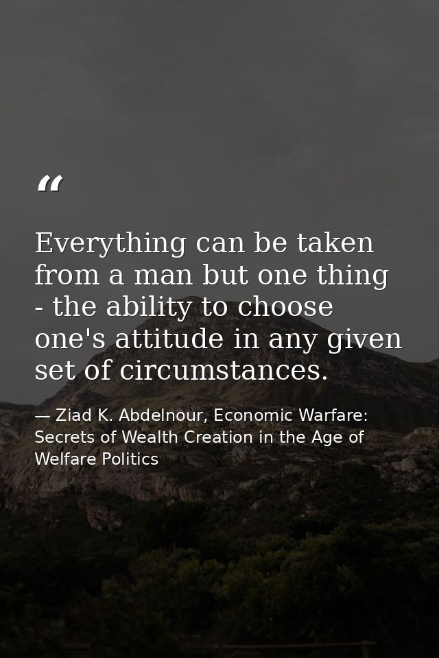 Everything can be taken from a man but one thing - the ability to choose one's attitude in any given set of circumstance — Ziad K. Abdelnour, Economic Warfare: Secrets of Wealth Creation in the Age of Welfare Politics