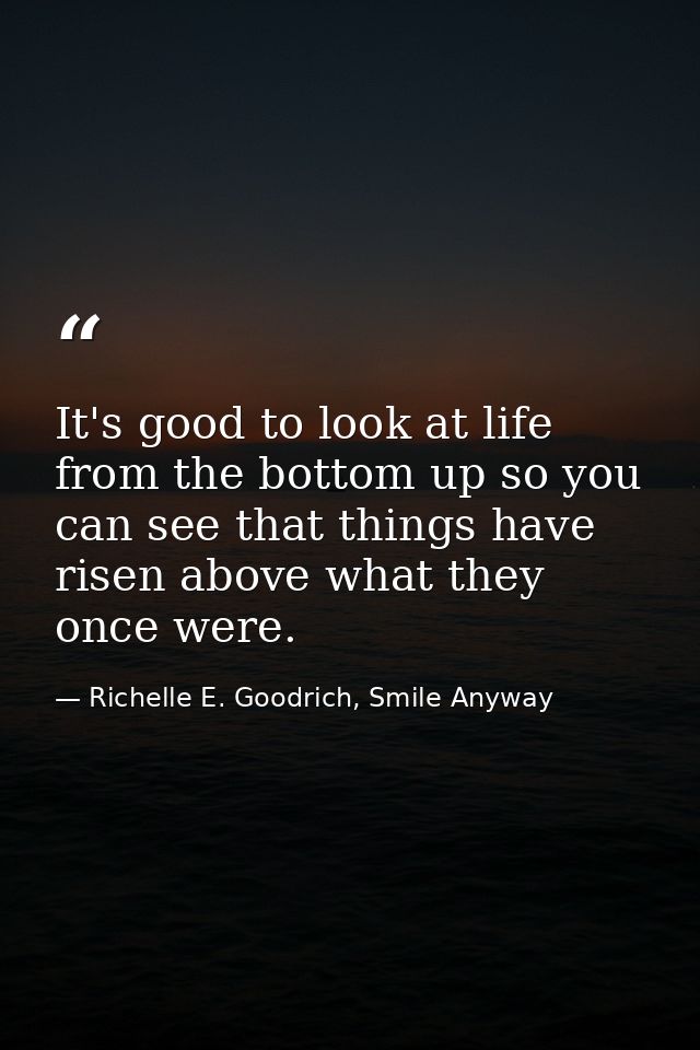 It's good to look at life from the bottom up so you can see that things have risen above what they once were. — Richelle E. Goodrich, Smile Anyway