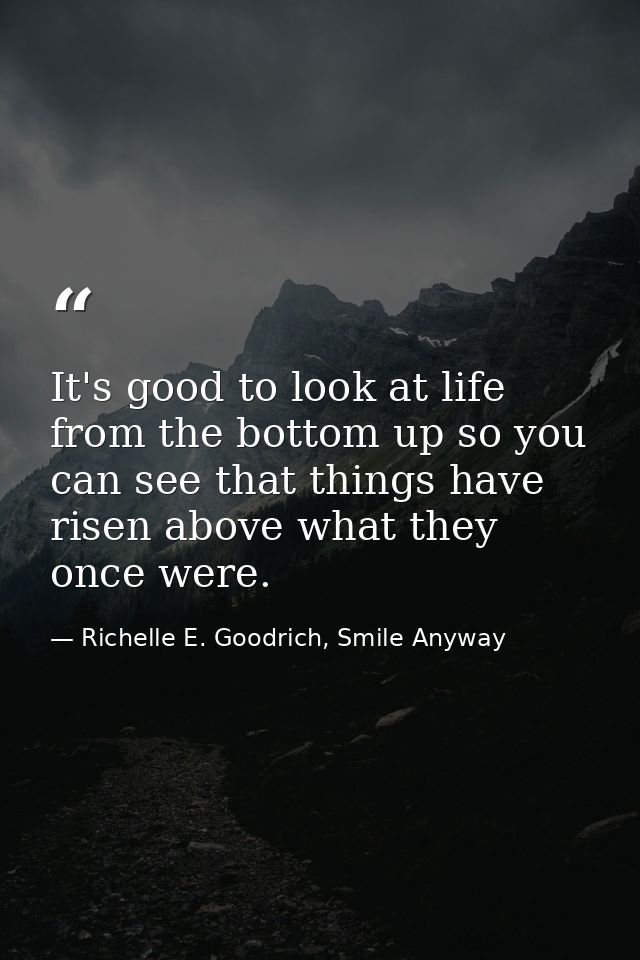 It's good to look at life from the bottom up so you can see that things have risen above what they once were. — Richelle E. Goodrich, Smile Anyway