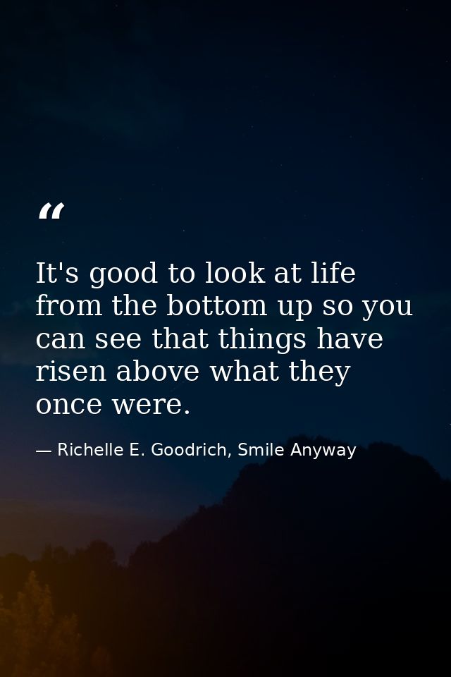 It's good to look at life from the bottom up so you can see that things have risen above what they once were. — Richelle E. Goodrich, Smile Anyway
