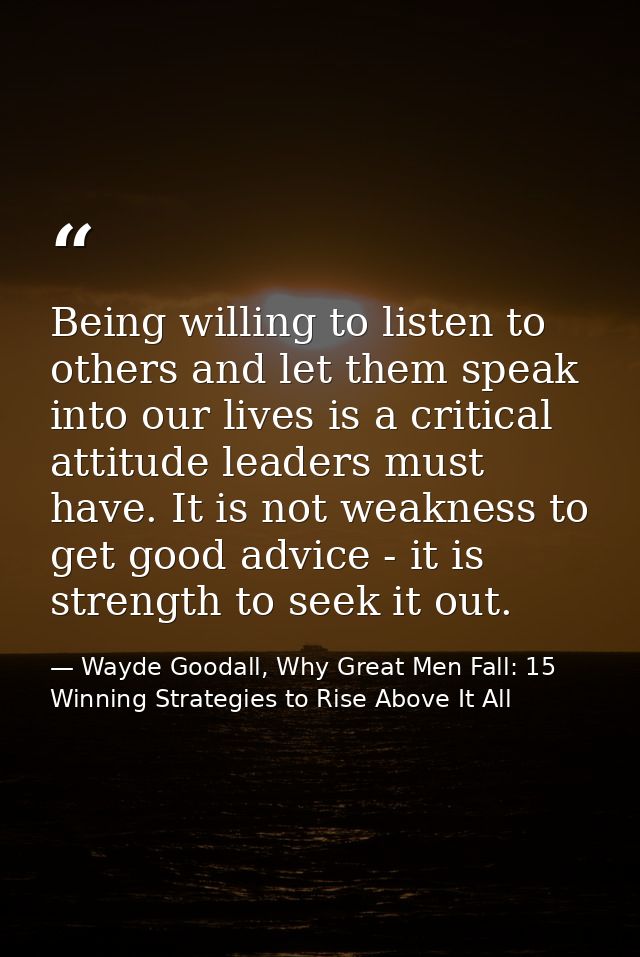 Being willing to listen to others and let them speak into our lives is a critical attitude leaders must have. It is not  — Wayde Goodall, Why Great Men Fall: 15 Winning Strategies to Rise Above It All