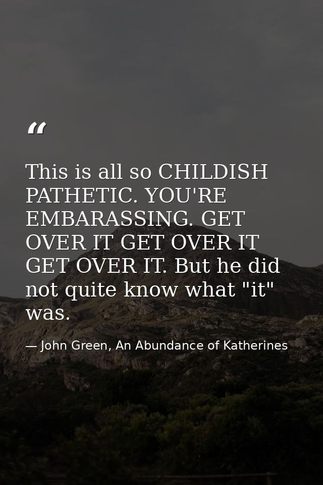 This is all so CHILDISH PATHETIC. YOU'RE EMBARASSING. GET OVER IT GET OVER IT GET OVER IT. But he did not quite know wha — John Green, An Abundance of Katherines