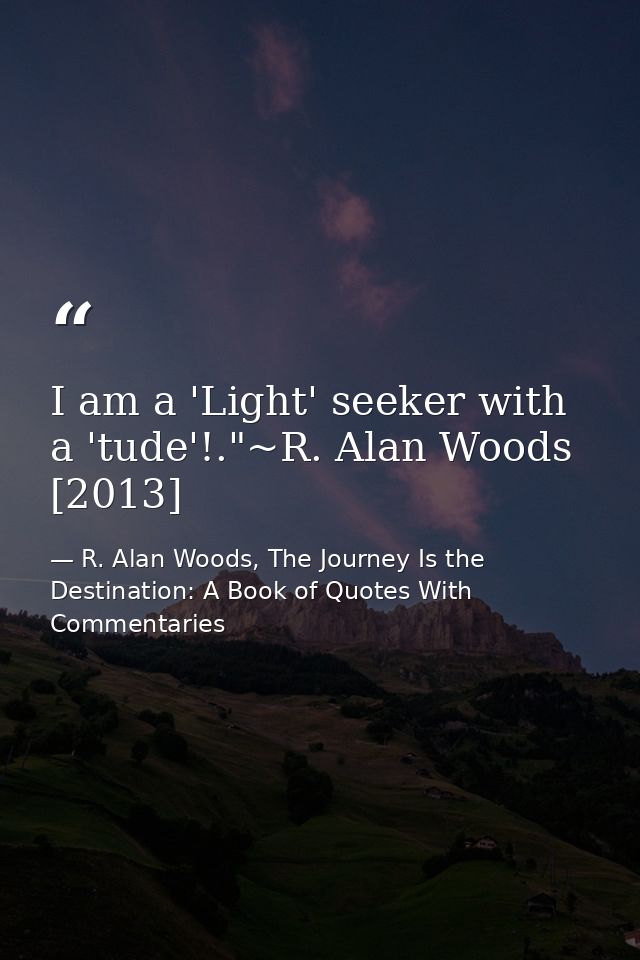 I am a 'Light' seeker with a 'tude'!."~R. Alan Woods [2013] — R. Alan Woods, The Journey Is the Destination: A Book of Quotes With Commentaries