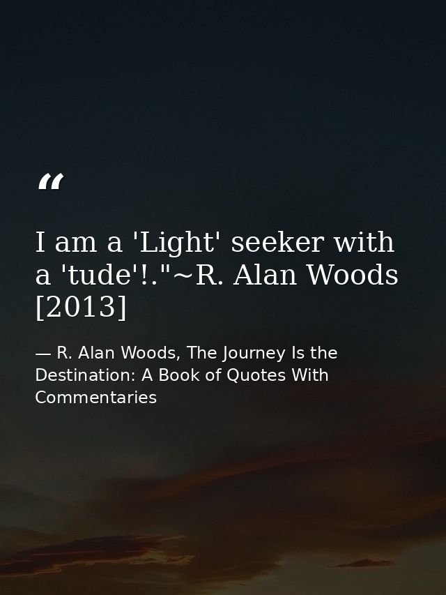 I am a 'Light' seeker with a 'tude'!."~R. Alan Woods [2013] — R. Alan Woods, The Journey Is the Destination: A Book of Quotes With Commentaries