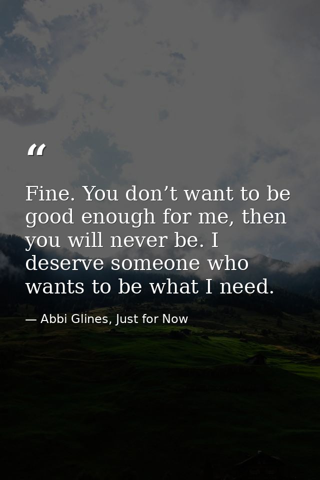 Fine. You don’t want to be good enough for me, then you will never be. I deserve someone who wants to be what I need. — Abbi Glines, Just for Now