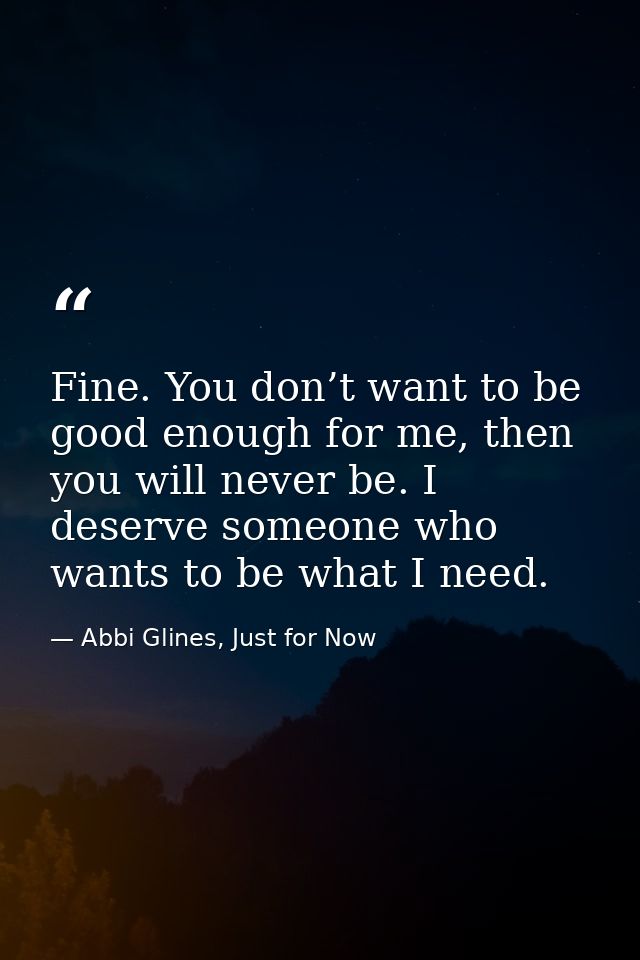 Fine. You don’t want to be good enough for me, then you will never be. I deserve someone who wants to be what I need. — Abbi Glines, Just for Now