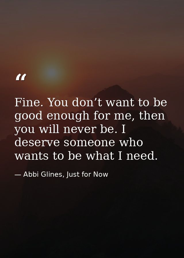 Fine. You don’t want to be good enough for me, then you will never be. I deserve someone who wants to be what I need. — Abbi Glines, Just for Now