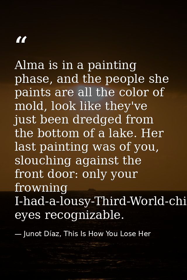 Alma is in a painting phase, and the people she paints are all the color of mold, look like they've just been dredged fr — Junot Díaz, This Is How You Lose Her