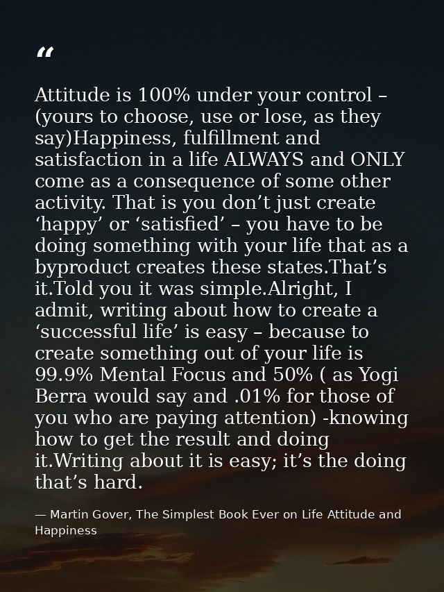 Attitude is 100% under your control – (yours to choose, use or lose, as they say)Happiness, fulfillment and satisfaction — Martin Gover, The Simplest Book Ever on Life Attitude and Happiness
