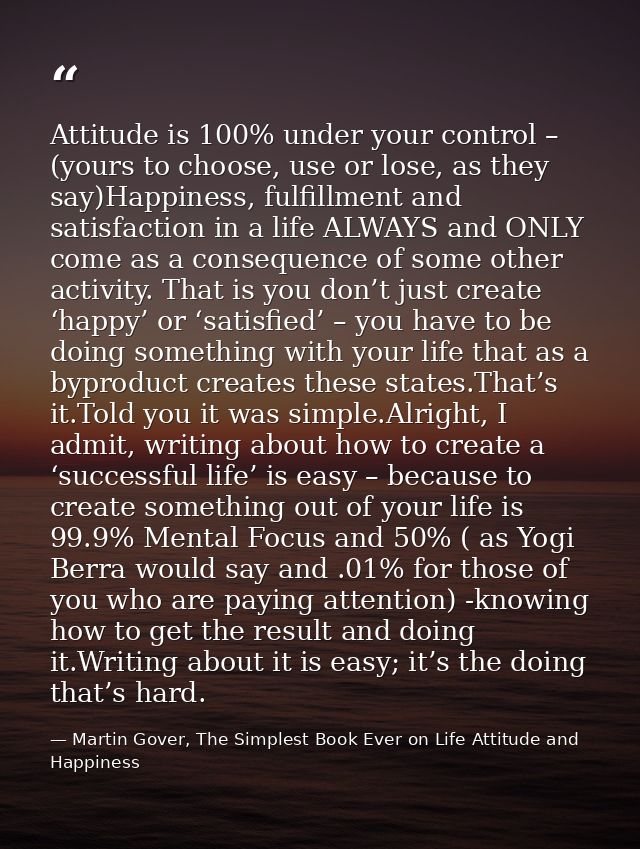 Attitude is 100% under your control – (yours to choose, use or lose, as they say)Happiness, fulfillment and satisfaction — Martin Gover, The Simplest Book Ever on Life Attitude and Happiness