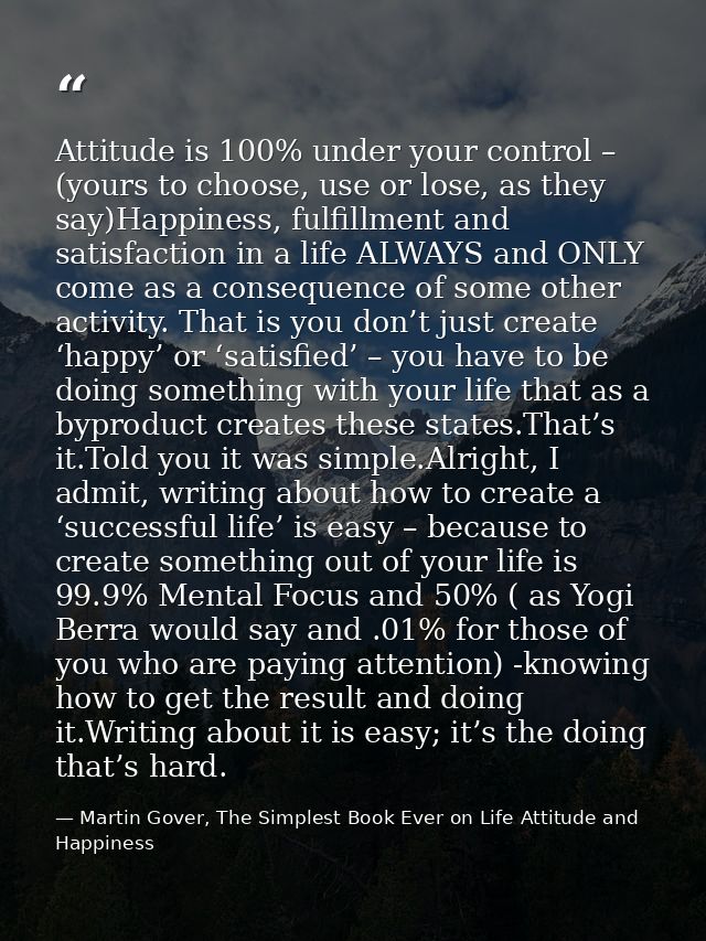 Attitude is 100% under your control – (yours to choose, use or lose, as they say)Happiness, fulfillment and satisfaction — Martin Gover, The Simplest Book Ever on Life Attitude and Happiness